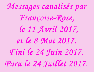 Messages canalisés par Françoise-Rose,    le 11 Avril 2017,  et le 8 Mai 2017. Fini le 24 Juin 2017. Paru le 24 Juillet 2017.