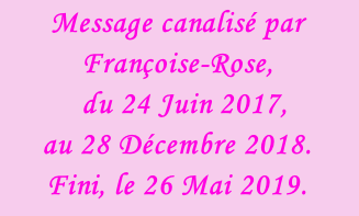 Message canalisé par Françoise-Rose,    du 24 Juin 2017, au 28 Décembre 2018.  Fini, le 26 Mai 2019.