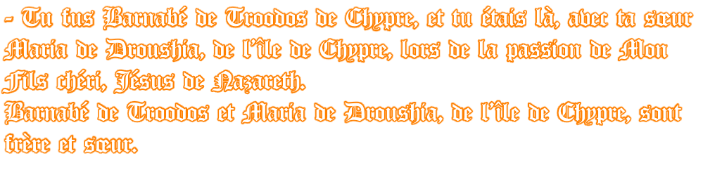 - Tu fus Barnabé de Troodos de Chypre, et tu étais là, avec ta sœur Maria de Droushia, de l’île de Chypre, lors de la passion de Mon Fils chéri, Jésus de Nazareth. Barnabé de Troodos et Maria de Droushia, de l’île de Chypre, sont frère et sœur.