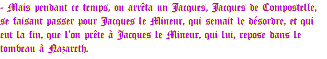 - Mais pendant ce temps, on arrêta un Jacques, Jacques de Compostelle, se faisant passer pour Jacques le Mineur, qui semait le désordre, et qui eut la fin, que l’on prête à Jacques le Mineur, qui lui, repose dans le tombeau à Nazareth.